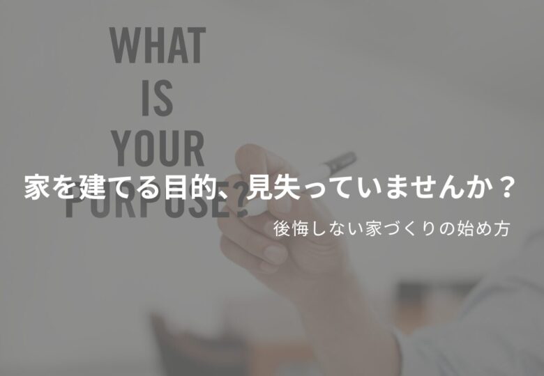 家を建てる目的、見失っていませんか？後悔しない家づくりの始め方