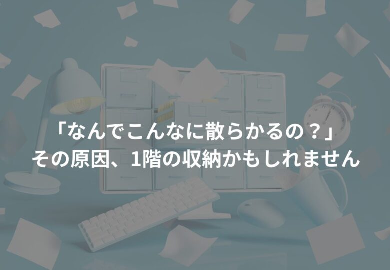 「なんでこんなに散らかるの？」その原因、1階の収納かもしれません
