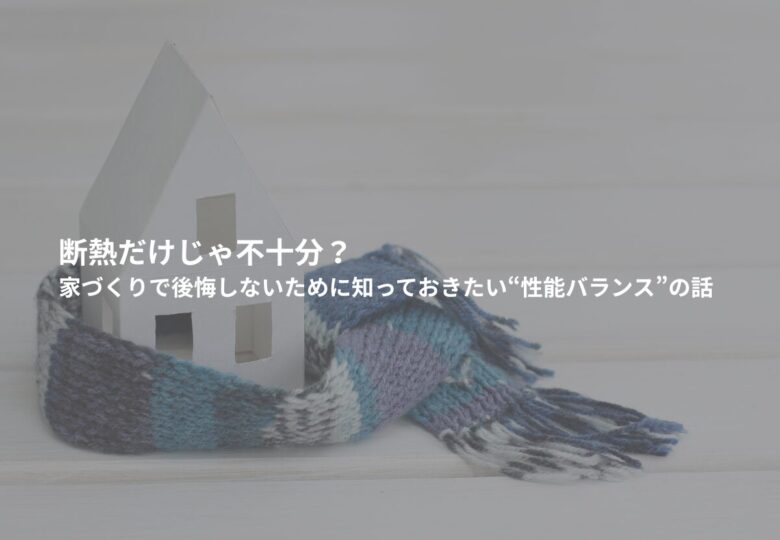 断熱だけじゃ不十分？家づくりで後悔しないために知っておきたい“性能バランス”の話
