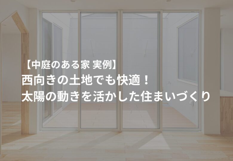 【中庭のある家 実例】西向きの土地でも快適！太陽の動きを活かした住まいづくり