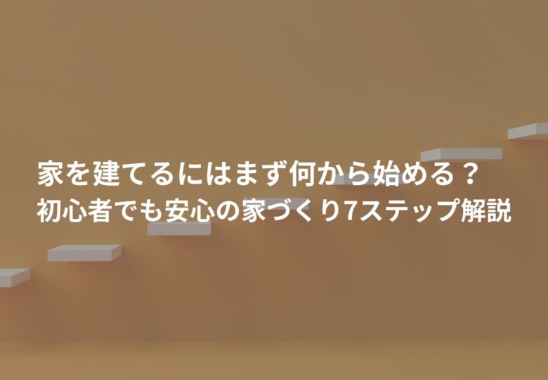 家を建てるにはまず何から始める？初心者でも安心の家づくり7ステップ解説