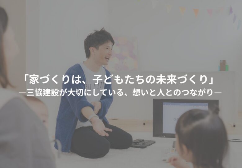 「家づくりは、子どもたちの未来づくり」 ―三協建設が大切にしている、想いと人とのつながり―