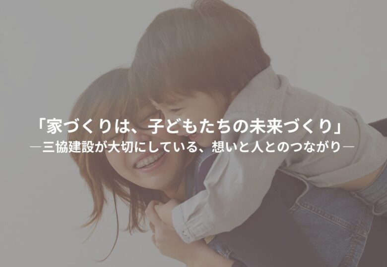 「家づくりは、子どもたちの未来づくり」 ―三協建設が大切にしている、想いと人とのつながり―