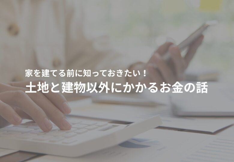 家を建てる前に知っておきたい！土地と建物以外にかかるお金の話