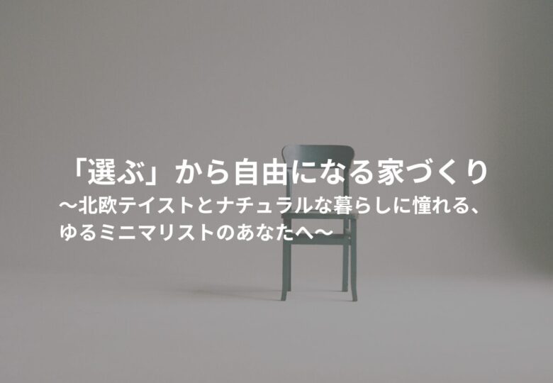 「選ぶ」から自由になる家づくり ～北欧テイストとナチュラルな暮らしに憧れる、ゆるミニマリストのあなたへ～