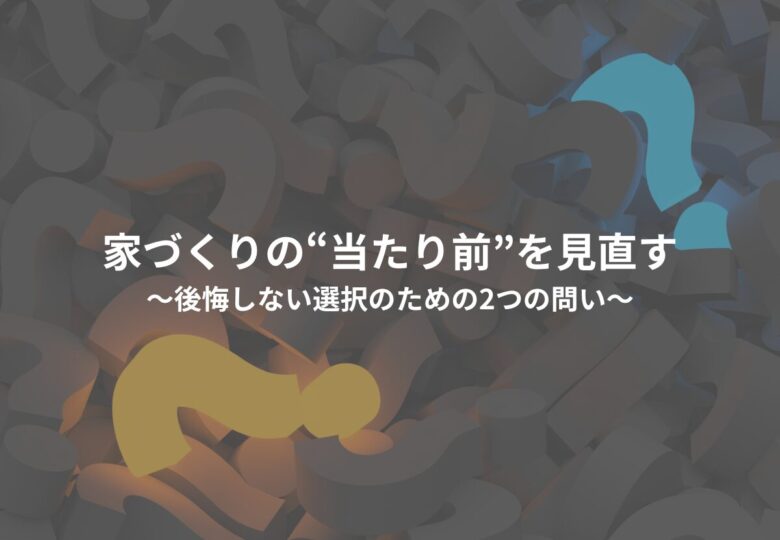 家づくりの“当たり前”を見直す｜後悔しない選択のための2つの問い
