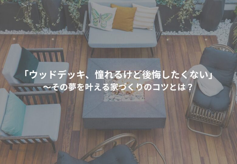 「ウッドデッキ、憧れるけど後悔したくない」～その夢を叶える家づくりのコツとは？