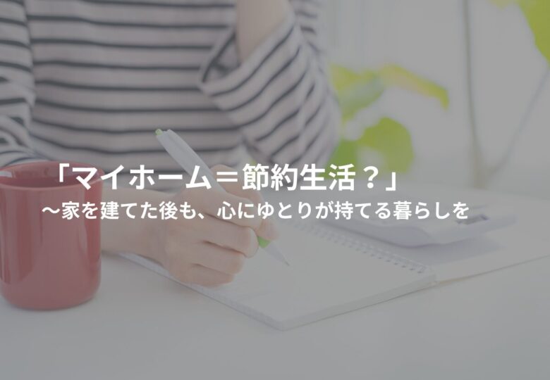 「マイホーム＝節約生活？」家を建てた後も、心にゆとりが持てる暮らしを