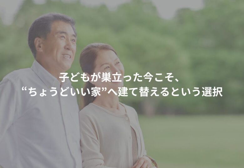 子どもが巣立った今こそ、“ちょうどいい家”へ建て替えるという選択