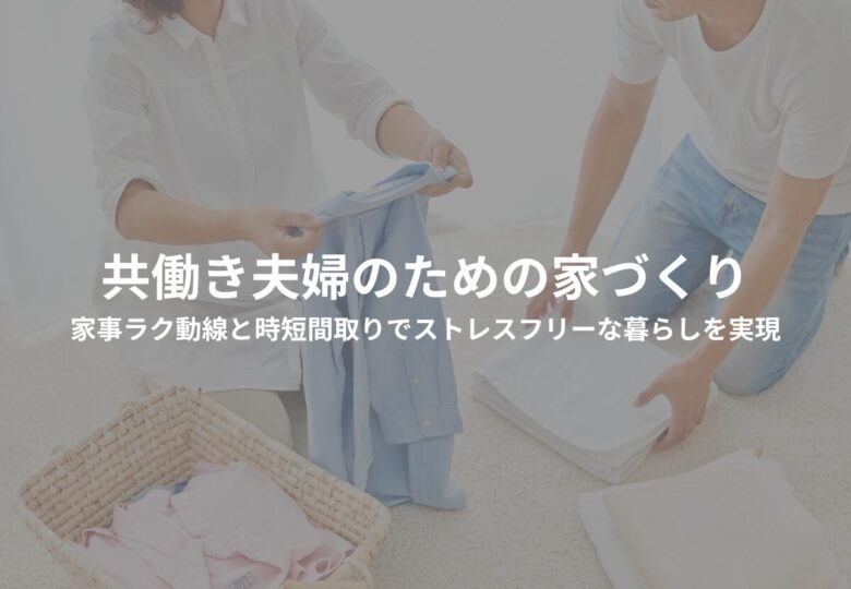 共働き夫婦のための家づくり｜家事ラク動線と時短間取りでストレスフリーな暮らしを実現