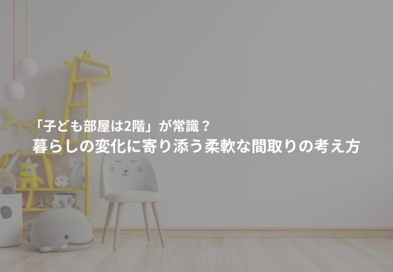 「子ども部屋は2階」が常識？―暮らしの変化に寄り添う柔軟な間取りの考え方