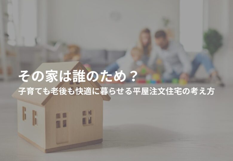 その家は誰のため？子育ても老後も快適に暮らせる平屋注文住宅の考え方