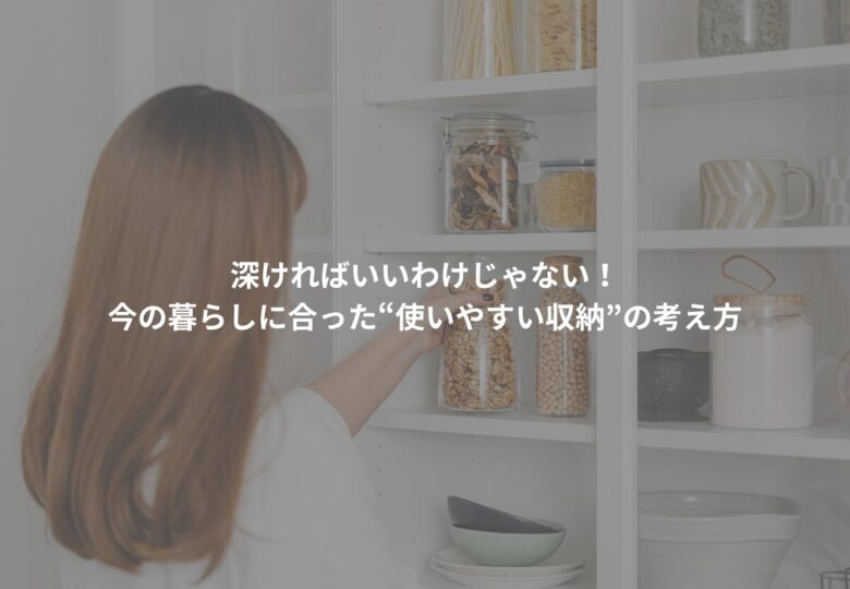 深ければいいわけじゃない！今の暮らしに合った“使いやすい収納”の考え方