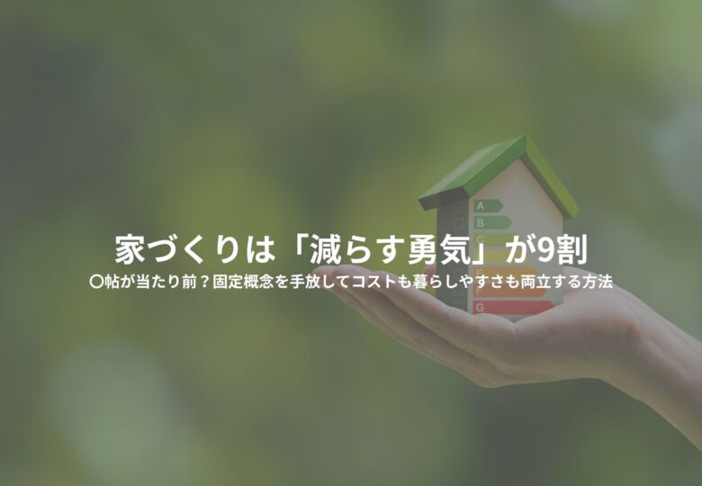 家づくりは「減らす勇気」が9割｜〇帖が当たり前？固定概念を手放してコストも暮らしやすさも両立する方法