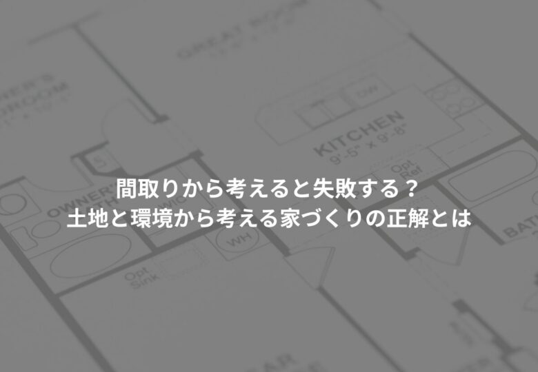 間取りから考えると失敗する？土地と環境から考える家づくりの正解とは