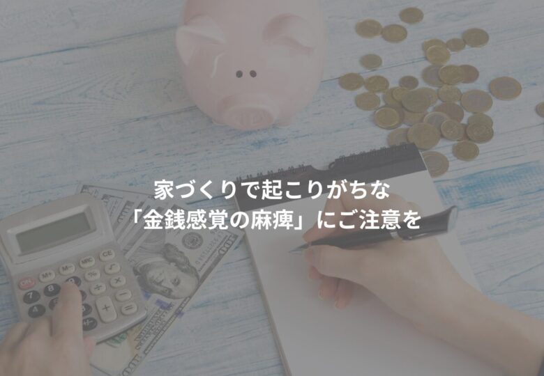 家づくりで起こりがちな「金銭感覚の麻痺」にご注意を