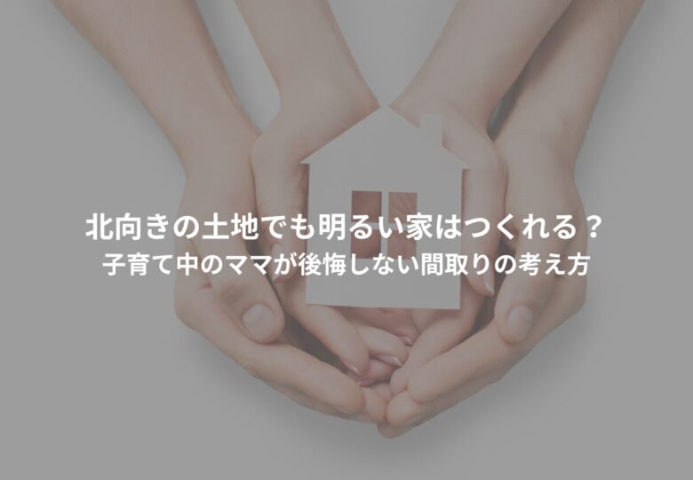 【北向きの土地でも明るい家はつくれる？】子育て中のママが後悔しない間取りの考え方